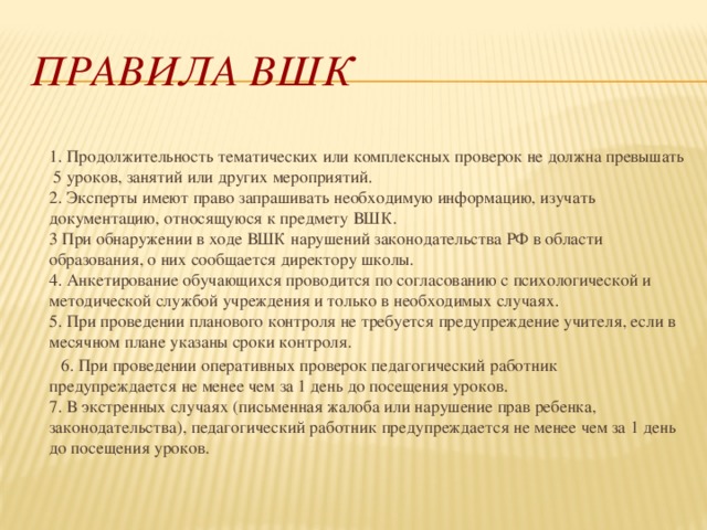 Правила ВШК  1. Продолжительность тематических или комплексных проверок не должна превышать 5 уроков, занятий или других мероприятий.  2. Эксперты имеют право запрашивать необходимую информацию, изучать документацию, относящуюся к предмету ВШК.  3 При обнаружении в ходе ВШК нарушений законодательства РФ в области образования, о них сообщается директору школы.  4. Анкетирование обучающихся проводится по согласованию с психологической и методической службой учреждения и только в необходимых случаях.  5. При проведении планового контроля не требуется предупреждение учителя, если в месячном плане указаны сроки контроля.  6. При проведении оперативных проверок педагогический работник предупреждается не менее чем за 1 день до посещения уроков.  7. В экстренных случаях (письменная жалоба или нарушение прав ребенка, законодательства), педагогический работник предупреждается не менее чем за 1 день до посещения уроков. 