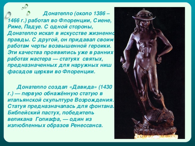  Донателло (около 1386 – 1466 г.) работал во Флоренции, Сиене, Риме, Падуе. С одной стороны, Донателло искал в искусстве жизненной правды. С другой, он придавал своим работам черты возвышенной героики. Эти качества проявились уже в ранних работах мастера — статуях святых, предназначенных для наружных ниш фасадов церкви во Флоренции.  Донателло создал «Давида» (1430 г.) — первую обнажённую статую в итальянской скульптуре Возрождения. Статуя предназначалась для фонтана. Библейский пастух, победитель великана Голиафа, — один из излюбленных образов Ренессанса. 