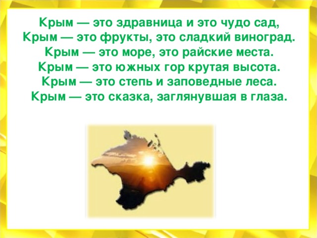Крым — это здравница и это чудо сад, Крым — это фрукты, это сладкий виноград. Крым — это море, это райские места. Крым — это южных гор крутая высота. Крым — это степь и заповедные леса. Крым — это сказка, заглянувшая в глаза.   