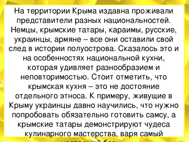 На территории Крыма издавна проживали представители разных национальностей. Немцы, крымские татары, караимы, русские, украинцы, армяне – все они оставили свой след в истории полуострова. Сказалось это и на особенностях национальной кухни, которая удивляет разнообразием и неповторимостью. Стоит отметить, что крымская кухня – это не достояние отдельного этноса. К примеру, живущие в Крыму украинцы давно научились, что нужно попробовать обязательно готовить самсу, а крымские татары демонстрируют чудеса кулинарного мастерства, варя самый настоящий борщ. 