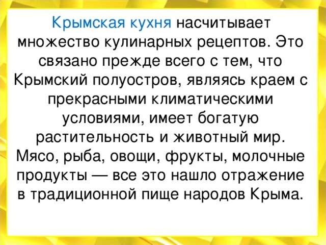   Крымская кухня насчитывает множество кулинарных рецептов. Это связано прежде всего с тем, что Крымский полуостров, являясь краем с прекрасными климатическими условиями, имеет богатую растительность и животный мир. Мясо, рыба, овощи, фрукты, молочные продукты — все это нашло отражение в традиционной пище народов Крыма. 