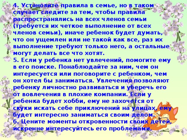 4. Установите правила в семье, но в таком случает следите за тем, чтобы правила распространялись на всех членов семьи (требуется их четкое выполнение от всех членов семьи), иначе ребенок будет думать, что он ущемлен или не такой как все, раз их выполнение требуют только него, а остальные могут делать все что хотят. 5. Если у ребенка нет увлечений, помогите ему в его поиске. Понаблюдайте за ним, чем он интересуется или поговорите с ребенком, чем он хотел бы заниматься. Увлечения позволяют ребенку личностно развиваться и уберечь его от вовлечения в плохие компании. Если у ребенка будет хобби, ему не захочется от скуки искать себе приключений на улицах, ему будет интересно заниматься своим делом. 6. Цените моменты откровенности своих детей, искренне интересуйтесь его проблемами.