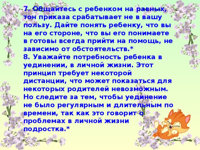 7. Общайтесь с ребенком на равных, тон приказа срабатывает не в вашу пользу. Дайте понять ребенку, что вы на его стороне, что вы его понимаете в готовы всегда прийти на помощь, не зависимо от обстоятельств.* 8. Уважайте потребность ребенка в уединении, в личной жизни. Этот принцип требует некоторой дистанции, что может показаться для некоторых родителей невозможным. Но следите за тем, чтобы уединение не было регулярным и длительным по времени, так как это говорит о проблемах в личной жизни подростка.*
