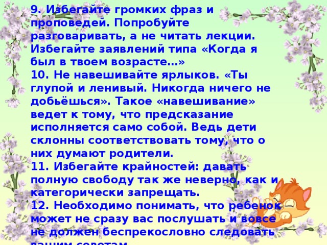 9. Избегайте громких фраз и проповедей. Попробуйте разговаривать, а не читать лекции. Избегайте заявлений типа «Когда я был в твоем возрасте…» 10. Не навешивайте ярлыков. «Ты глупой и ленивый. Никогда ничего не добьёшься». Такое «навешивание» ведет к тому, что предсказание исполняется само собой. Ведь дети склонны соответствовать тому, что о них думают родители. 11. Избегайте крайностей: давать полную свободу так же неверно, как и категорически запрещать. 12. Необходимо понимать, что ребенок может не сразу вас послушать и вовсе не должен беспрекословно следовать вашим советам.