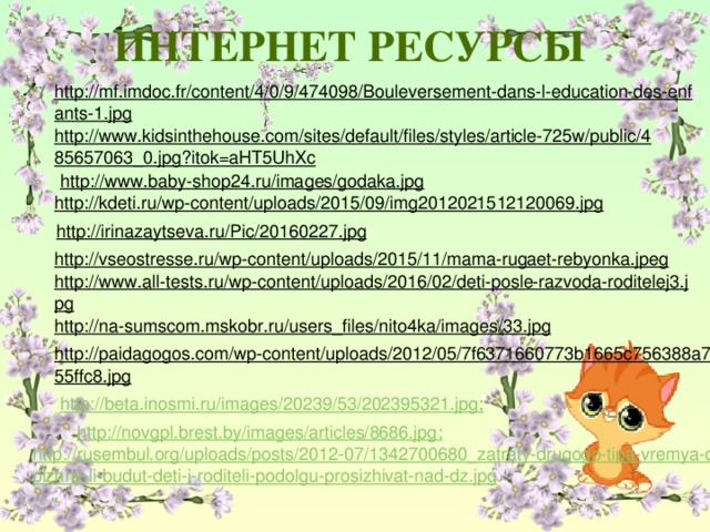 ИНТЕРНЕТ РЕСУРСЫ http://mf.imdoc.fr/content/4/0/9/474098/Bouleversement-dans-l-education-des-enfants-1.jpg  http://www.kidsinthehouse.com/sites/default/files/styles/article-725w/public/485657063_0.jpg?itok=aHT5UhXc  http://www.baby-shop24.ru/images/godaka.jpg  http://kdeti.ru/wp-content/uploads/2015/09/img2012021512120069.jpg  http://irinazaytseva.ru/Pic/20160227.jpg  http://vseostresse.ru/wp-content/uploads/2015/11/mama-rugaet-rebyonka.jpeg  http://www.all-tests.ru/wp-content/uploads/2016/02/deti-posle-razvoda-roditelej3.jpg  http://na-sumscom.mskobr.ru/users_files/nito4ka/images/33.jpg  http://paidagogos.com/wp-content/uploads/2012/05/7f6371660773b1665c756388a755ffc8.jpg  http://beta.inosmi.ru/images/20239/53/202395321.jpg ; http://novgpl.brest.by/images/articles/8686.jpg ; http://rusembul.org/uploads/posts/2012-07/1342700680_zatraty-drugogo-tipa-vremya-dolzhny-li-budut-deti-i-roditeli-podolgu-prosizhivat-nad-dz.jpg ;