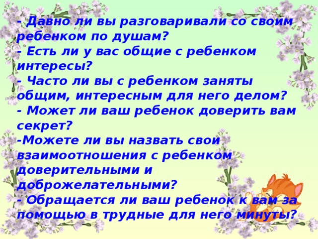 - Давно ли вы разговаривали со своим ребенком по душам? - Есть ли у вас общие с ребенком интересы? - Часто ли вы с ребенком заняты общим, интересным для него делом? - Может ли ваш ребенок доверить вам секрет? -Можете ли вы назвать свои взаимоотношения с ребенком доверительными и доброжелательными? - Обращается ли ваш ребенок к вам за помощью в трудные для него минуты?