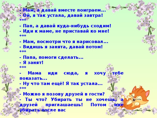 - Мам, а давай вместе поиграем... - Ой, я так устала, давай завтра! *** - Пап, а давай куда-нибудь сходим! - Иди к маме, не приставай ко мне! *** - Мам, посмотри что я нарисовал... - Видишь я занята, давай потом! *** - Папа, помоги сделать... - Я занят! *** - Мама иди сюда, я хочу тебе показать... - Ну что там ещё! Я так устала... *** - Можно я позову друзей в гости? - Ты что? Убирать ты не хочешь, а друзей приглашаешь! Потом мне убирать после вас