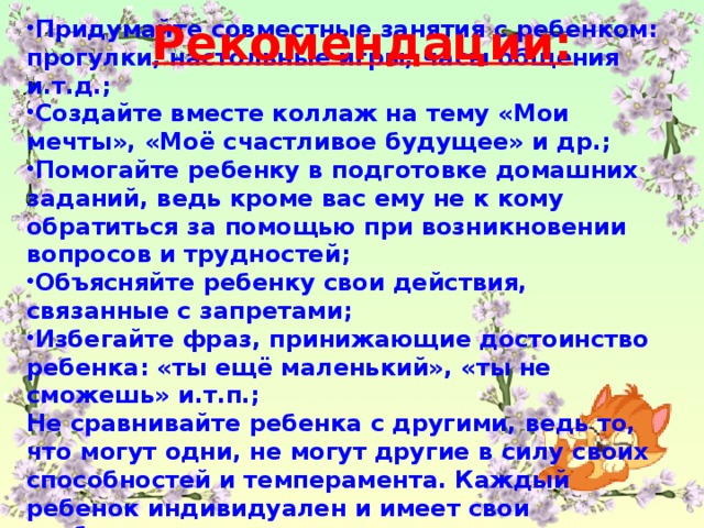 Рекомендации: Придумайте совместные занятия с ребенком: прогулки, настольные игры, часы общения и.т.д.; Создайте вместе коллаж на тему «Мои мечты», «Моё счастливое будущее» и др.; Помогайте ребенку в подготовке домашних заданий, ведь кроме вас ему не к кому обратиться за помощью при возникновении вопросов и трудностей; Объясняйте ребенку свои действия, связанные с запретами; Избегайте фраз, принижающие достоинство ребенка: «ты ещё маленький», «ты не сможешь» и.т.п.; Не сравнивайте ребенка с другими, ведь то, что могут одни, не могут другие в силу своих способностей и темперамента. Каждый ребенок индивидуален и имеет свои особенности отличающие его от других.
