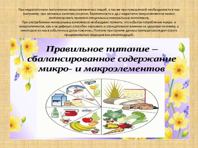 При недостаточном поступлении микроэлементов с пищей, а так же при повышенной необходимости в них (например, при активных занятиях спортом, беременности и др.) недостаток микроэлементов можно компенсировать приемом специальных минеральных комплексов.  При употреблении минеральных комплексов необходимо помнить, что избыток потребления макро- и микроэлементов, как и их дефицит, способен оказывать и отрицательное влияние на здоровье человека, а некоторые из них в избыточных дозах токсичны. Поэтому при приеме данных препаратов следует строго придерживаться медицинских рекомендаций.    