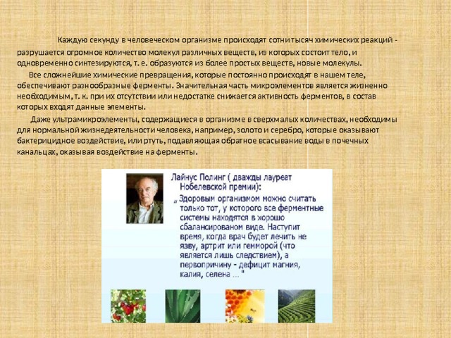  Каждую секунду в человеческом организме происходят сотни тысяч химических реакций - разрушается огромное количество молекул различных веществ, из которых состоит тело, и одновременно синтезируются, т. е. образуются из более простых веществ, новые молекулы.  Все сложнейшие химические превращения, которые постоянно происходят в нашем теле, обеспечивают разнообразные ферменты. Значительная часть микроэлементов является жизненно необходимым, т. к. при их отсутствии или недостатке снижается активность ферментов, в состав которых входят данные элементы.  Даже ультрамикроэлементы, содержащиеся в организме в сверхмалых количествах, необходимы для нормальной жизнедеятельности человека, например, золото и серебро, которые оказывают бактерицидное воздействие, или ртуть, подавляющая обратное всасывание воды в почечных канальцах, оказывая воздействие на ферменты . 