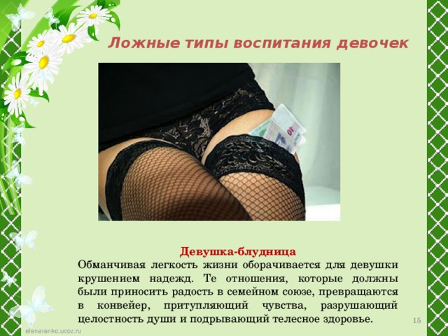 Ложные типы воспитания девочек Девушка-блудница Обманчивая легкость жизни оборачивается для девушки крушением надежд. Те отношения, которые должны были приносить радость в семейном союзе, превращаются в конвейер, притупляющий чувства, разрушающий целостность души и подрывающий телесное здоровье. 12 