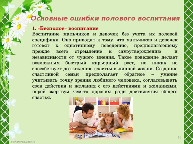 Основные ошибки полового воспитания 1. «Бесполое» воспитание Воспитание мальчиков и девочек без учета их половой специфики. Оно приводит к тому, что мальчиков и девочек готовят к однотипному поведению, предполагающему прежде всего стремление к самоутверждению и независимости от чужого мнения. Такое поведение делает возможным быстрый карьерный рост, но никак не способствует достижению счастья в личной жизни. Создание счастливой семьи предполагает обратное – умение учитывать точку зрения любимого человека, согласовывать свои действия и желания с его действиями и желаниями, порой жертвуя чем-то дорогим ради достижения общего счастья. 12 