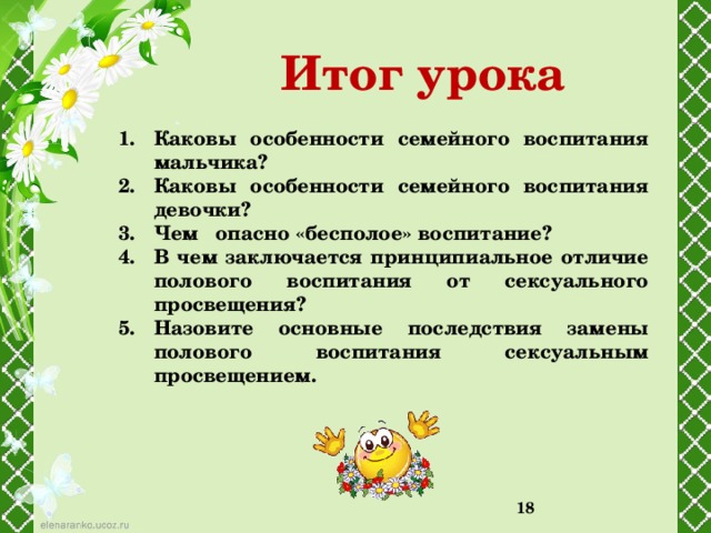 Итог урока Каковы особенности семейного воспитания мальчика? Каковы особенности семейного воспитания девочки? Чем опасно «бесполое» воспитание? В чем заключается принципиальное отличие полового воспитания от сексуального просвещения? Назовите основные последствия замены полового воспитания сексуальным просвещением.    12 