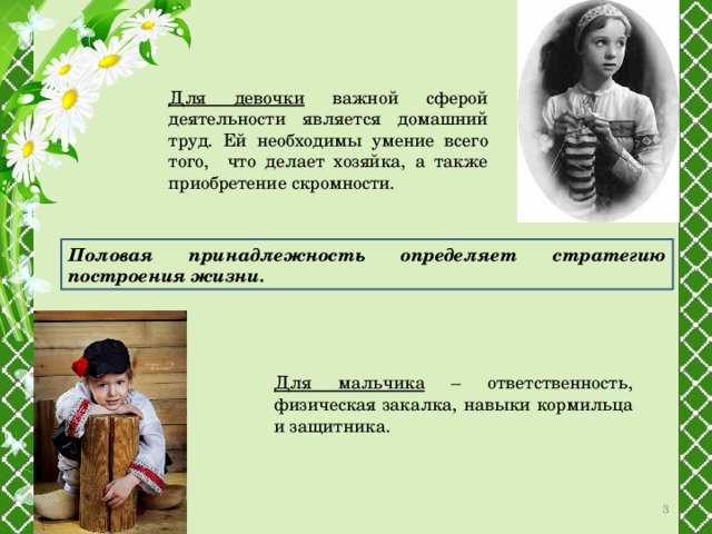 Для девочки важной сферой деятельности является домашний труд. Ей необходимы умение всего того, что делает хозяйка, а также приобретение скромности. Половая принадлежность определяет стратегию построения жизни. Для мальчика – ответственность, физическая закалка, навыки кормильца и защитника.  