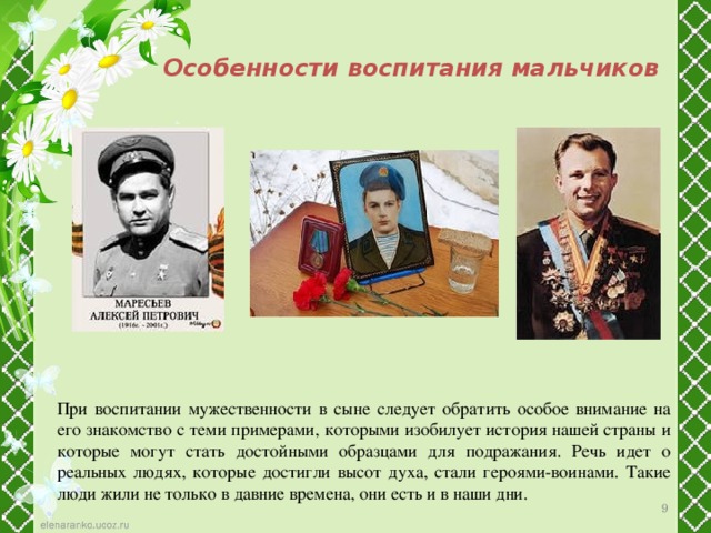 Особенности воспитания мальчиков При воспитании мужественности в сыне следует обратить особое внимание на его знакомство с теми примерами, которыми изобилует история нашей страны и которые могут стать достойными образцами для подражания. Речь идет о реальных людях, которые достигли высот духа, стали героями-воинами. Такие люди жили не только в давние времена, они есть и в наши дни. 7 