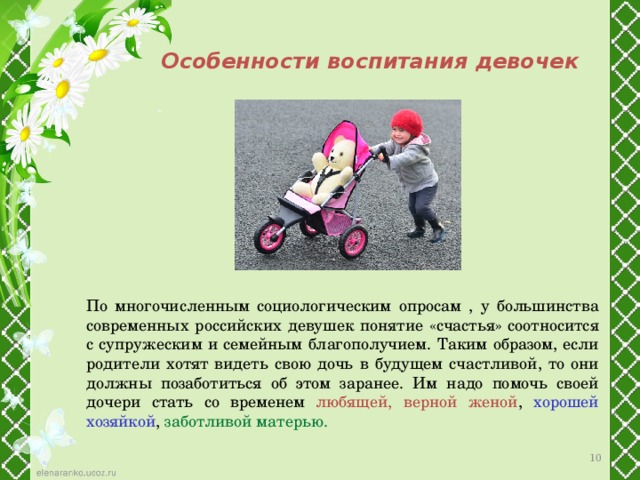 Особенности воспитания девочек По многочисленным социологическим опросам , у большинства современных российских девушек понятие «счастья» соотносится с супружеским и семейным благополучием. Таким образом, если родители хотят видеть свою дочь в будущем счастливой, то они должны позаботиться об этом заранее. Им надо помочь своей дочери стать со временем любящей, верной женой , хорошей хозяйкой ,  заботливой матерью. 7 