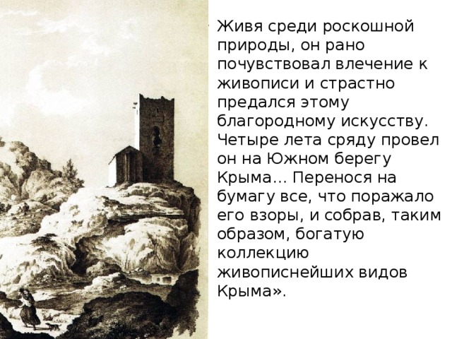 Живя среди роскошной природы, он рано почувствовал влечение к живописи и страстно предался этому благородному искусству. Четыре лета сряду провел он на Южном берегу Крыма… Перенося на бумагу все, что поражало его взоры, и собрав, таким образом, богатую коллекцию живописнейших видов Крыма». https://youtu.be/ZLF6KOSWa9I  