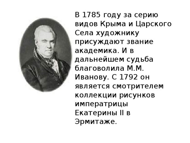 В 1785 году за серию видов Крыма и Царского Села художнику присуждают звание академика. И в дальнейшем судьба благоволила М.М. Иванову. С 1792 он является смотрителем коллекции рисунков императрицы Екатерины II в Эрмитаже. 