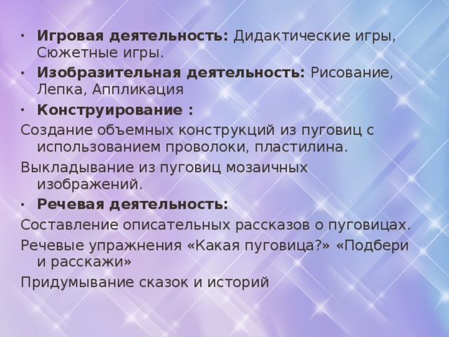 Игровая деятельность: Дидактические игры, Сюжетные игры. Изобразительная деятельность: Рисование, Лепка, Аппликация Конструирование : Создание объемных конструкций из пуговиц с использованием проволоки, пластилина. Выкладывание из пуговиц мозаичных изображений. Речевая деятельность: Составление описательных рассказов о пуговицах. Речевые упражнения «Какая пуговица?» «Подбери и расскажи» Придумывание сказок и историй 