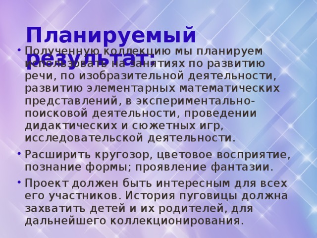Планируемый результат:    Полученную коллекцию мы планируем использовать на занятиях по развитию речи, по изобразительной деятельности, развитию элементарных математических представлений, в экспериментально-поисковой деятельности, проведении дидактических и сюжетных игр, исследовательской деятельности. Расширить кругозор, цветовое восприятие, познание формы; проявление фантазии. Проект должен быть интересным для всех его участников. История пуговицы должна захватить детей и их родителей, для дальнейшего коллекционирования. 