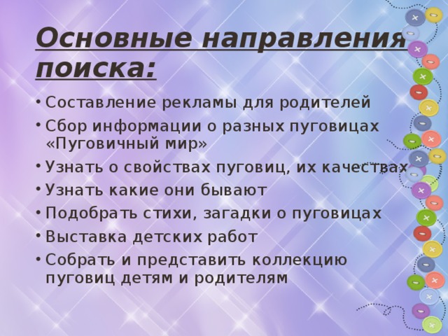 Основные направления поиска: Составление рекламы для родителей Сбор информации о разных пуговицах «Пуговичный мир» Узнать о свойствах пуговиц, их качествах Узнать какие они бывают Подобрать стихи, загадки о пуговицах Выставка детских работ Собрать и представить коллекцию пуговиц детям и родителям  