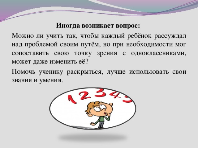Иногда возникает вопрос: Можно ли учить так, чтобы каждый ребёнок рассуждал над проблемой своим путём, но при необходимости мог сопоставить свою точку зрения с одноклассниками, может даже изменить её? Помочь ученику раскрыться, лучше использовать свои знания и умения. 