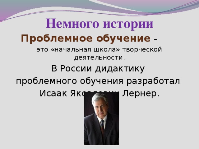 Немного истории Проблемное обучение – это «начальная школа» творческой деятельности. В России дидактику проблемного обучения разработал Исаак Яковлевич Лернер.  