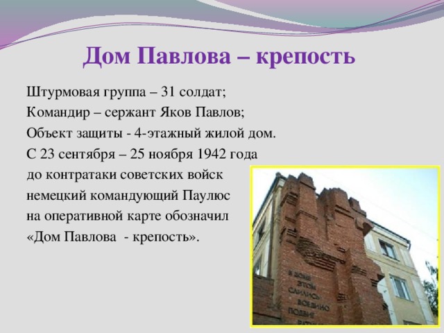 Дом Павлова – крепость Штурмовая группа – 31 солдат; Командир – сержант Яков Павлов; Объект защиты - 4-этажный жилой дом. С 23 сентября – 25 ноября 1942 года до контратаки советских войск немецкий командующий Паулюс на оперативной карте обозначил «Дом Павлова - крепость». 
