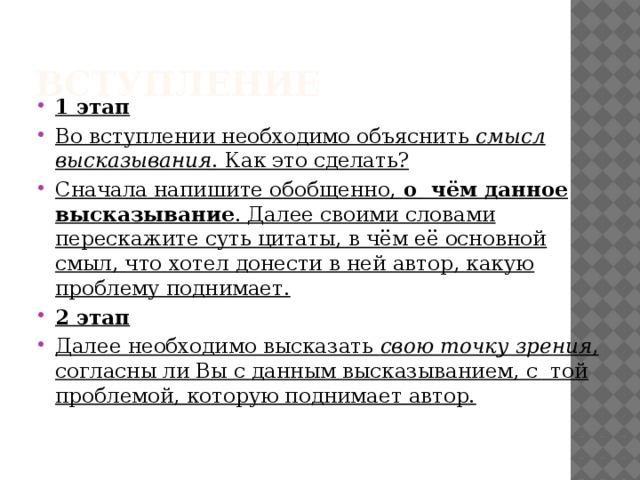 Вступление 1 этап Во вступлении необходимо объяснить  смысл высказывания . Как это сделать? Сначала напишите обобщенно,  о  чём данное высказывание . Далее своими словами перескажите суть цитаты, в чём её основной смыл, что хотел донести в ней автор, какую проблему поднимает. 2 этап Далее необходимо высказать  свою точку зрения , согласны ли Вы с данным высказыванием, с  той проблемой, которую поднимает автор. 