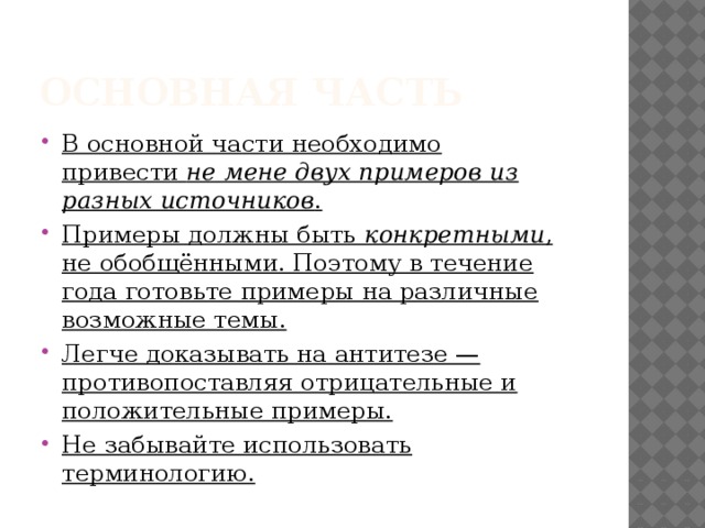 Основная часть В основной части необходимо привести  не мене двух примеров из разных источников . Примеры должны быть  конкретными , не обобщёнными. Поэтому в течение года готовьте примеры на различные возможные темы. Легче доказывать на антитезе — противопоставляя отрицательные и положительные примеры. Не забывайте использовать терминологию. 