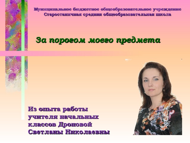 Муниципальное бюджетное общеобразовательное учреждение Старостаничная средняя общеобразовательная школа За порогом моего предмета Из опыта работы учителя начальных классов Дроновой Светланы Николаевны