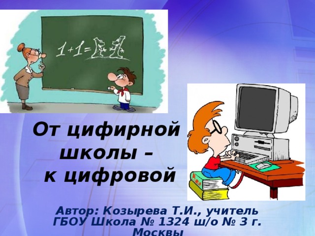 От цифирной школы –  к цифровой Автор: Козырева Т.И., учитель ГБОУ Школа № 1324 ш/о № 3 г. Москвы