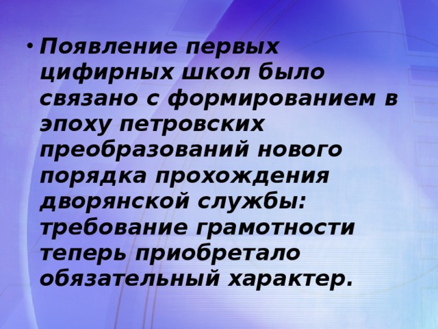 Появление первых цифирных школ было связано с формированием в эпоху петровских преобразований нового порядка прохождения дворянской службы: требование грамотности теперь приобретало обязательный характер.