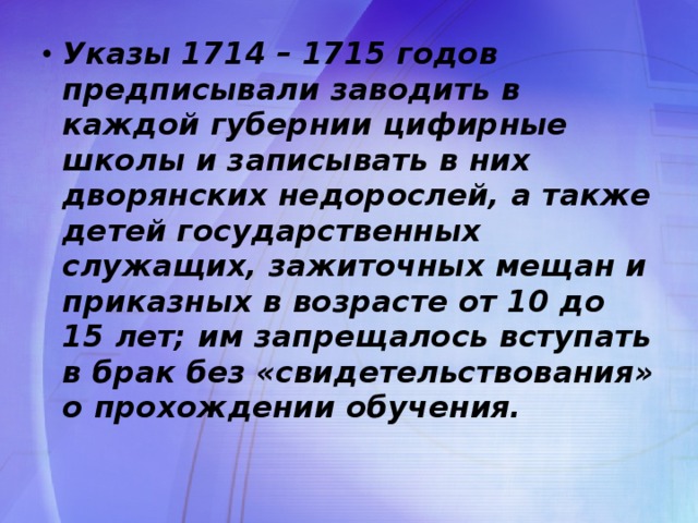 Указы 1714 – 1715 годов предписывали заводить в каждой губернии цифирные школы и записывать в них дворянских недорослей, а также детей государственных служащих, зажиточных мещан и приказных в возрасте от 10 до 15 лет; им запрещалось вступать в брак без «свидетельствования» о прохождении обучения.