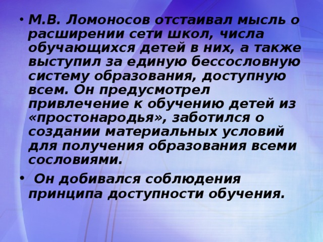 М.В. Ломоносов отстаивал мысль о расширении сети школ, числа обучающихся детей в них, а также выступил за единую бессословную систему образования, доступную всем. Он предусмотрел привлечение к обучению детей из «простонародья», заботился о создании материальных условий для получения образования всеми сословиями.  Он добивался соблюдения принципа доступности обучения.