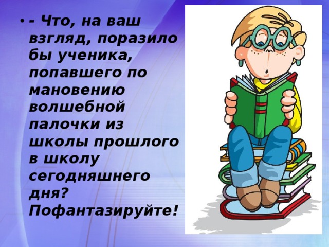 - Что, на ваш взгляд, поразило бы ученика, попавшего по мановению волшебной палочки из школы прошлого в школу сегодняшнего дня? Пофантазируйте!