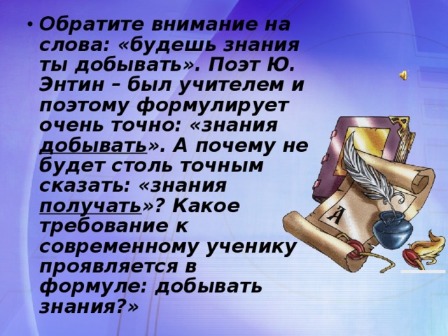 Обратите внимание на слова: «будешь знания ты добывать». Поэт Ю. Энтин – был учителем и поэтому формулирует очень точно: «знания добывать ». А почему не будет столь точным сказать: «знания получать