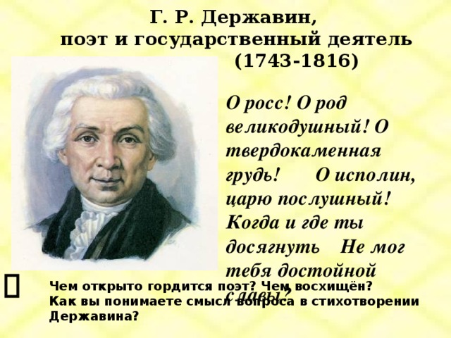 Г. Р. Державин,  поэт и государственный деятель  (1743-1816) О росс! О род великодушный! О твердокаменная грудь! О исполин, царю послушный! Когда и где ты досягнуть Не мог тебя достойной славы? Чем открыто гордится поэт? Чем восхищён? Как вы понимаете смысл вопроса в стихотворении Державина?