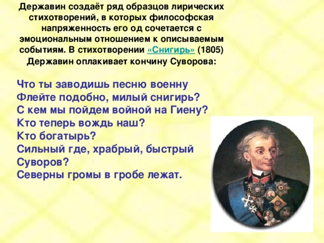 Державин создаёт ряд образцов лирических стихотворений, в которых философская напряженность его од сочетается с эмоциональным отношением к описываемым событиям. В стихотворении «Снигирь» (1805) Державин оплакивает кончину Суворова:  Что ты заводишь песню военну Флейте подобно, милый снигирь? С кем мы пойдем войной на Гиену? Кто теперь вождь наш? Кто богатырь? Сильный где, храбрый, быстрый Суворов? Северны громы в гробе лежат.