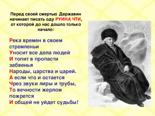 Перед своей смертью Державин начинает писать оду РУИНА ЧТИ , от которой до нас дошло только начало:  Р ека времен в своем стремленьи У носит все дела людей И топит в пропасти забвенья Н ароды, царства и царей. А если что и остается Ч рез звуки лиры и трубы, Т о вечности жерлом пожрется И общей не уйдет судьбы!