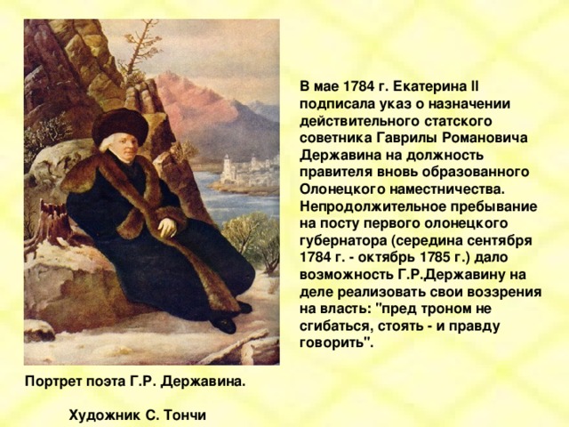 В мае 1784 г. Екатерина II подписала указ о назначении действительного статского советника Гаврилы Романовича Державина на должность правителя вновь образованного Олонецкого наместничества. Непродолжительное пребывание на посту первого олонецкого губернатора (середина сентября 1784 г. - октябрь 1785 г.) дало возможность Г.Р.Державину на деле реализовать свои воззрения на власть: 