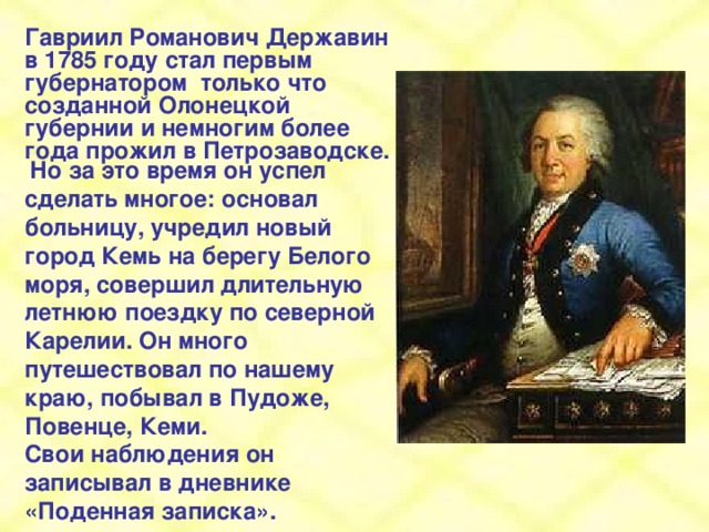 Гавриил Романович Державин в 1785 году стал первым губернатором только что созданной Олонецкой губернии и немногим более года прожил в Петрозаводске.  Но за это время он успел сделать многое: основал больницу, учредил новый город Кемь на берегу Белого моря, совершил длительную летнюю поездку по северной Карелии. Он много путешествовал по нашему краю, побывал в Пудоже, Повенце, Кеми. Свои наблюдения он записывал в дневнике «Поденная записка».