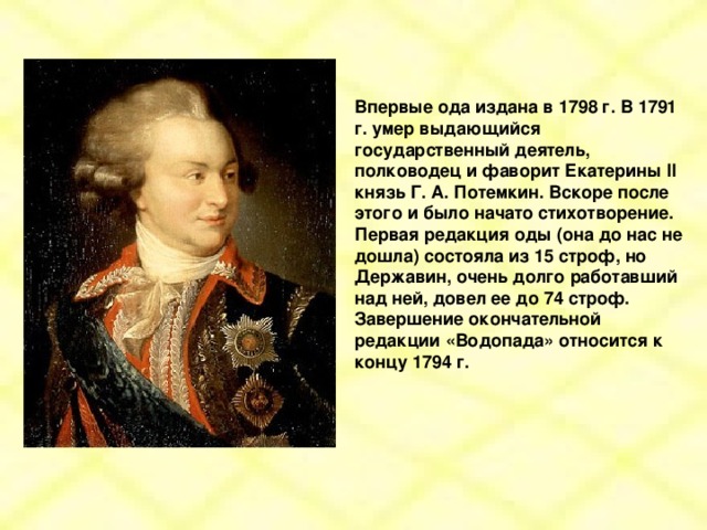 Впервые ода издана в 1798 г. В 1791 г. умер выдающийся государственный деятель, полководец и фаворит Екатерины II князь Г. А. Потемкин. Вскоре после этого и было начато стихотворение. Первая редакция оды (она до нас не дошла) состояла из 15 строф, но Державин, очень долго работавший над ней, довел ее до 74 строф. Завершение окончательной редакции «Водопада» относится к концу 1794 г.