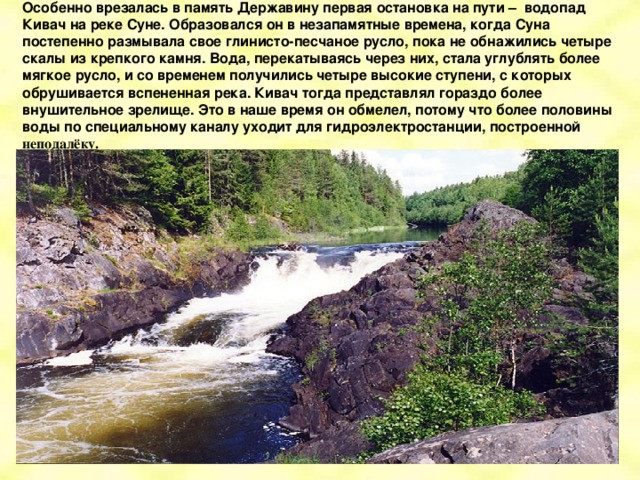 Особенно врезалась в память Державину первая остановка на пути – водопад Кивач на реке Суне. Образовался он в незапамятные времена, когда Суна постепенно размывала свое глинисто-песчаное русло, пока не обнажились четыре скалы из крепкого камня. Вода, перекатываясь через них, стала углублять более мягкое русло, и со временем получились четыре высокие ступени, с которых обрушивается вспененная река. Кивач тогда представлял гораздо более внушительное зрелище. Это в наше время он обмелел, потому что более половины воды по специальному каналу уходит для гидроэлектростанции, построенной неподалёку.