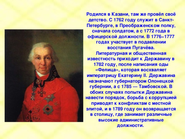 Родился в Казани, там же провёл своё детство. С 1762 году служит в Санкт-Петербурге, в Преображенском полку, сначала солдатом, а с 1772 года в офицерской должности. В 1776−1777 годах участвует в подавлении восстания Пугачёва. Литературная и общественная известность приходит к Державину в 1782 году, после написания оды «Фелица», которая восхваляет императрицу Екатерину II. Державина назначают губернатором Олонецкой губернии, а с 1785 — Тамбовской. В обоих случаях попытки Державина навести порядок, борьба с коррупцией приводят к конфликтам с местной элитой, и в 1789 году он возвращается в столицу, где занимает различные высокие административные должности.