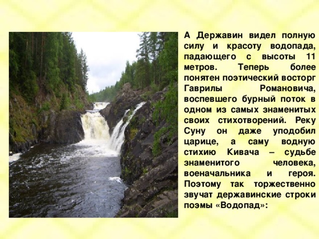 А Державин видел полную силу и красоту водопада, падающего с высоты 11 метров. Теперь более понятен поэтический восторг Гаврилы Романовича, воспевшего бурный поток в одном из самых знаменитых своих стихотворений. Реку Суну он даже уподобил царице, а саму водную стихию Кивача – судьбе знаменитого человека, военачальника и героя. Поэтому так торжественно звучат державинские строки поэмы «Водопад»: