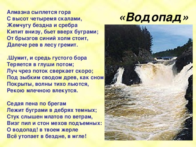 «Водопад» Алмазна сыплется гора С высот четыремя скалами,  Жемчугу бездна и сребра  Кипит внизу, бьет вверх буграми;  От брызгов синий холм стоит,  Далече рев в лесу гремит.   .‎Шумит, и средь густого бора  Теряется в глуши потом;  Луч чрез поток сверкает скоро;  Под зыбким сводом древ, как сном  Покрыты, волны тихо льются,  Рекою млечною влекутся.   ‎Седая пена по брегам  Лежит буграми в дебрях темных;  Стук слышен млатов по ветрам,  Визг пил и стон мехов подъемных:  О водопад! в твоем жерле  Всё утопает в бездне, в мгле!