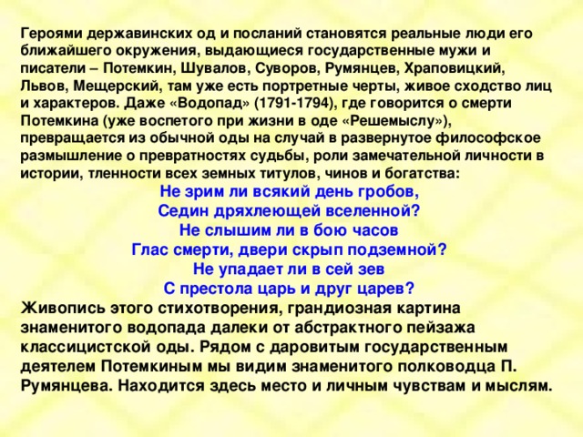 Героями державинских од и посланий становятся реальные люди его ближайшего окружения, выдающиеся государственные мужи и писатели – Потемкин, Шувалов, Суворов, Румянцев, Храповицкий, Львов, Мещерский, там уже есть портретные черты, живое сходство лиц и характеров. Даже «Водопад» (1791-1794), где говорится о смерти Потемкина (уже воспетого при жизни в оде «Решемыслу»), превращается из обычной оды на случай в развернутое философское размышление о превратностях судьбы, роли замечательной личности в истории, тленности всех земных титулов, чинов и богатства: Не зрим ли всякий день гробов, Седин дряхлеющей вселенной? Не слышим ли в бою часов Глас смерти, двери скрып подземной? Не упадает ли в сей зев С престола царь и друг царев? Живопись этого стихотворения, грандиозная картина знаменитого водопада далеки от абстрактного пейзажа классицистской оды. Рядом с даровитым государственным деятелем Потемкиным мы видим знаменитого полководца П. Румянцева. Находится здесь место и личным чувствам и мыслям.