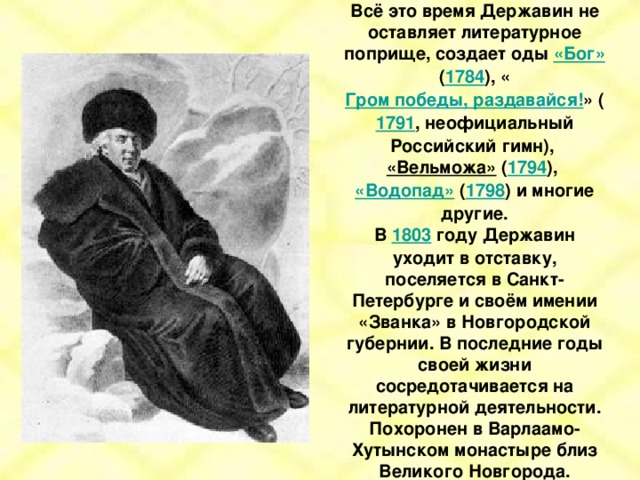 Всё это время Державин не оставляет литературное поприще, создает оды «Бог» ( 1784 ), « Гром победы, раздавайся! » ( 1791 , неофициальный Российский гимн), «Вельможа» ( 1794 ), «Водопад» ( 1798 ) и многие другие. В 1803 году Державин уходит в отставку, поселяется в Санкт-Петербурге и своём имении «Званка» в Новгородской губернии. В последние годы своей жизни сосредотачивается на литературной деятельности. Похоронен в Варлаамо-Хутынском монастыре близ Великого Новгорода.