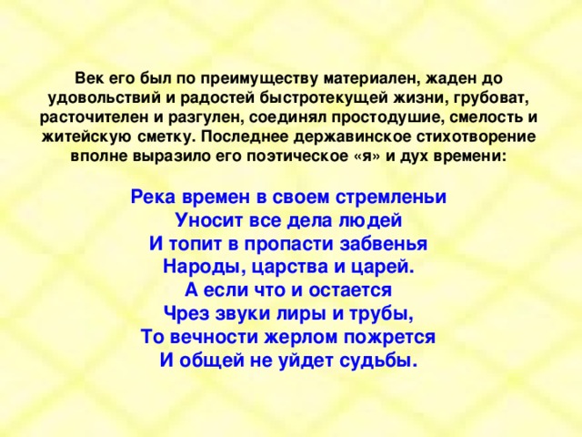 Век его был по преимуществу материален, жаден до удовольствий и радостей быстротекущей жизни, грубоват, расточителен и разгулен, соединял простодушие, смелость и житейскую сметку. Последнее державинское стихотворение вполне выразило его поэтическое «я» и дух времени:  Река времен в своем стремленьи Уносит все дела людей И топит в пропасти забвенья Народы, царства и царей. А если что и остается Чрез звуки лиры и трубы, То вечности жерлом пожрется И общей не уйдет судьбы.